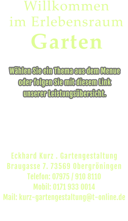 Wählen Sie ein Thema aus dem Menue  oder folgen Sie mit diesem Link  unserer Leistungsübersicht. Willkommen im Erlebensraum Garten Eckhard Kurz . Gartengestaltung   Braugasse 7. 73569 Obergröningen Telefon: 07975 / 910 8110 Mobil: 0171 933 0014 Mail: kurz-gartengestaltung@t-online.de