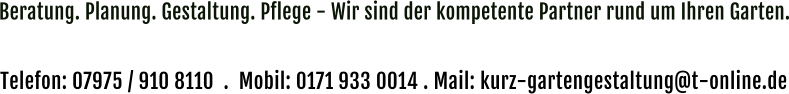 Beratung. Planung. Gestaltung. Pflege - Wir sind der kompetente Partner rund um Ihren Garten. Kontaktieren Sie uns und vereinbaren Sie einen kostenlosen und unverbindlichen Beratungs-Termin vor Ort.  Telefon: 07975 / 910 8110  .  Mobil: 0171 933 0014 . Mail: kurz-gartengestaltung@t-online.de
